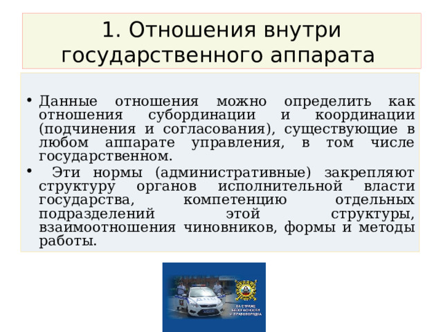 1. Отношения внутри государственного аппарата Данные отношения можно определить как отношения субординации и координации (подчинения и согласования), существующие в любом аппарате управления, в том числе государственном.  Эти нормы (административные) закрепляют структуру органов исполнительной власти государства, компетенцию отдельных подразделений этой структуры, взаимоотношения чиновников, формы и методы работы. 