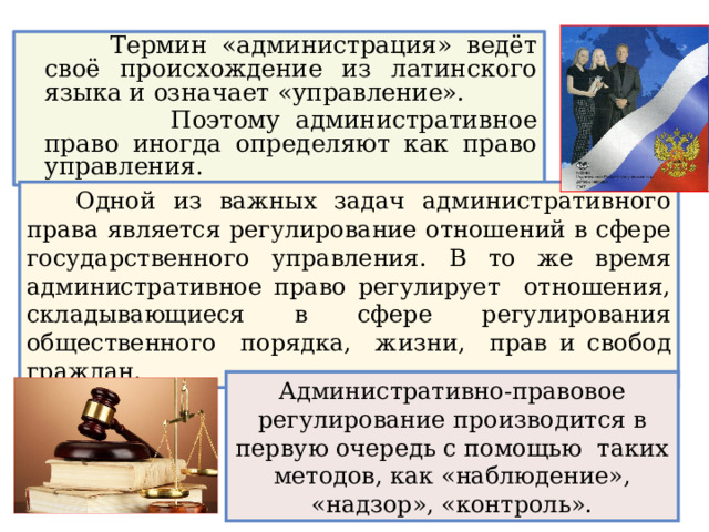 Термин «администрация» ведёт своё происхождение из латинского языка и означает «управление».  Поэтому административное право иногда определяют как право управления.  Одной из важных задач административного права является регулирование отношений в сфере государственного управления. В то же время административное право регулирует отношения, складывающиеся в сфере регулирования общественного порядка, жизни, прав и свобод граждан. Административно-правовое регулирование производится в первую очередь с помощью таких методов, как «наблюдение», «надзор», «контроль». 