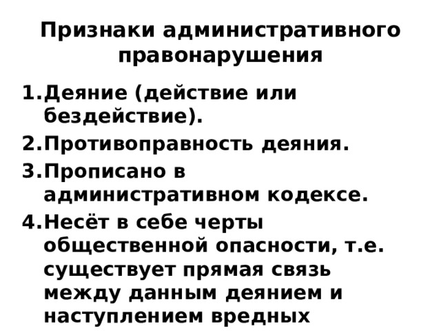Признаки административного правонарушения Деяние (действие или бездействие). Противоправность деяния. Прописано в административном кодексе. Несёт в себе черты общественной опасности, т.е. существует прямая связь между данным деянием и наступлением вредных последствий. 