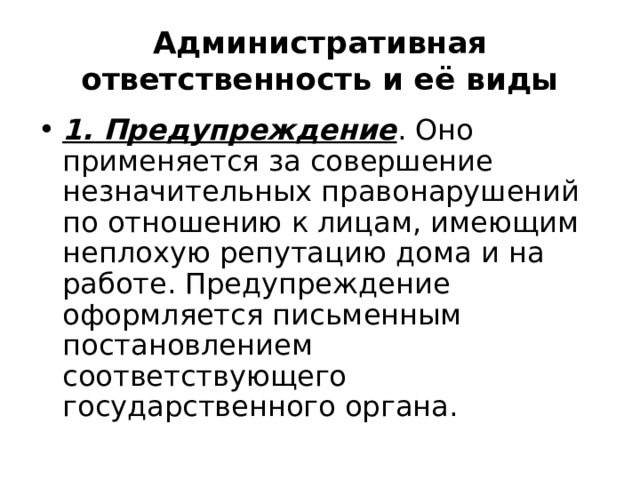 Административная ответственность и её виды 1. Предупреждение . Оно применяется за совершение незначительных правонарушений по отношению к лицам, имеющим неплохую репутацию дома и на работе. Предупреждение оформляется письменным постановлением соответствующего государственного органа. 
