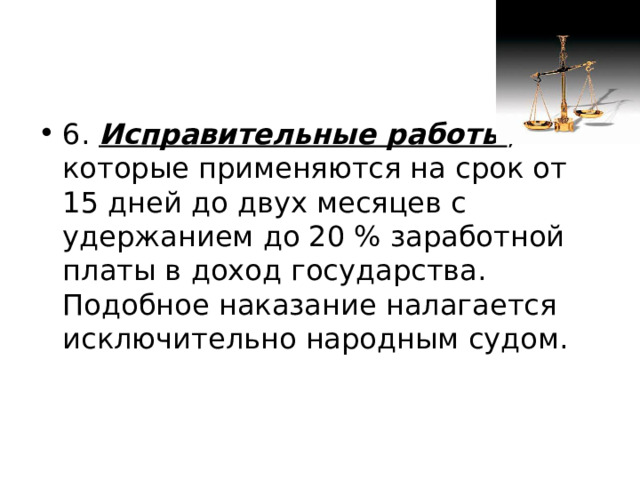 6. Исправительные работы , которые применяются на срок от 15 дней до двух месяцев с удержанием до 20 % заработной платы в доход государства. Подобное наказание налагается исключительно народным судом. 