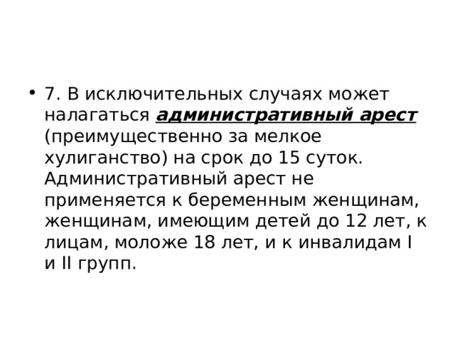 7. В исключительных случаях может налагаться административный арест (преимущественно за мелкое хулиганство) на срок до 15 суток. Административный арест не применяется к беременным женщинам, женщинам, имеющим детей до 12 лет, к лицам, моложе 18 лет, и к инвалидам I и II групп. 
