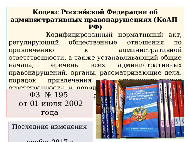 Кодекс Российской Федерации об административных правонарушениях (КоАП РФ)  Кодифицированный нормативный акт, регулирующий общественные отношения по привлечению к административной ответственности, а также устанавливающий общие начала, перечень всех административных правонарушений, органы, рассматривающие дела, порядок привлечения к административной ответственности и порядок исполнения решений по административным делам. ФЗ № 195  от 01 июля 2002 года Последние изменения - ноябрь 2017 г . 