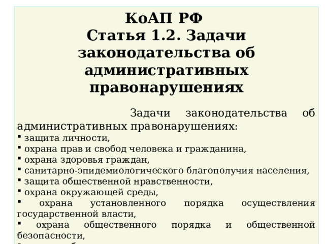 КоАП РФ Статья 1.2. Задачи законодательства об административных правонарушениях    Задачи законодательства об административных правонарушениях:  защита личности,  охрана прав и свобод человека и гражданина,  охрана здоровья граждан,  санитарно-эпидемиологического благополучия населения,  защита общественной нравственности,  охрана окружающей среды,  охрана установленного порядка осуществления государственной власти,  охрана общественного порядка и общественной безопасности,  охрана собственности,  защита законных экономических интересов физических и юридических лиц, общества и государства от административных правонарушений,  предупреждение административных правонарушений. 