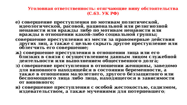 Уголовная ответственность: отягчающие вину обстоятельства (С.63. УК РФ) е) совершение преступления по мотивам политической, идеологической, расовой, национальной или религиозной ненависти или вражды либо по мотивам ненависти или вражды в отношении какой-либо социальной группы; совершение преступления из мести за правомерные действия других лиц, а также с целью скрыть другое преступление или облегчить его совершение; ж) совершение преступления в отношении лица или его близких в связи с осуществлением данным лицом служебной деятельности или выполнением общественного долга; з) совершение преступления в отношении женщины, заведомо для виновного находящейся в состоянии беременности, а также в отношении малолетнего, другого беззащитного или беспомощного лица либо лица, находящегося в зависимости от виновного; и) совершение преступления с особой жестокостью, садизмом, издевательством, а также мучениями для потерпевшего ; 