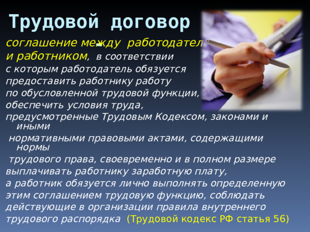 Трудовой договор - соглашение между работодателем и работником , в соответствии с которым работодатель обязуется предоставить работнику работу по обусловленной трудовой функции, обеспечить условия труда, предусмотренные Трудовым Кодексом, законами и иными  нормативными правовыми актами, содержащими нормы  трудового права, своевременно и в полном размере выплачивать работнику заработную плату, а работник обязуется лично выполнять определенную этим соглашением трудовую функцию, соблюдать действующие в организации правила внутреннего трудового распорядка (Трудовой кодекс РФ статья 56) 