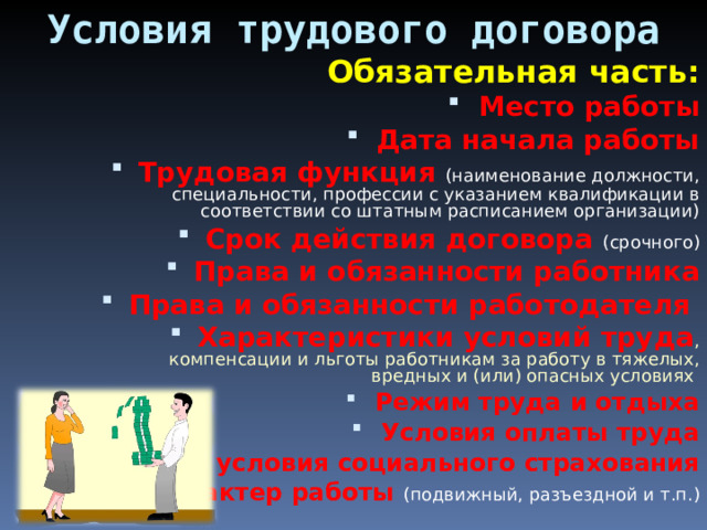 Условия трудового договора Обязательная часть: Место работы Дата начала работы Трудовая функция (наименование должности, специальности, профессии с указанием квалификации в соответствии со штатным расписанием организации) Срок действия договора (срочного) Права и обязанности работника Права и обязанности работодателя Характеристики условий труда , компенсации и льготы работникам за работу в тяжелых, вредных и (или) опасных условиях Режим труда и отдыха Условия оплаты труда Виды и условия социального страхования Характер работы (подвижный, разъездной и т.п.) 