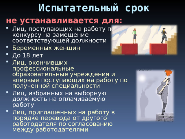 Испытательный срок не устанавливается для: Лиц, поступающих на работу по конкурсу на замещение соответствующей должности Беременных женщин До 18 лет Лиц, окончивших профессиональные образовательные учреждения и впервые поступающих на работу по полученной специальности Лиц, избранных на выборную должность на оплачиваемую работу Лиц, приглашенных на работу в порядке перевода от другого работодателя по согласованию между работодателями 