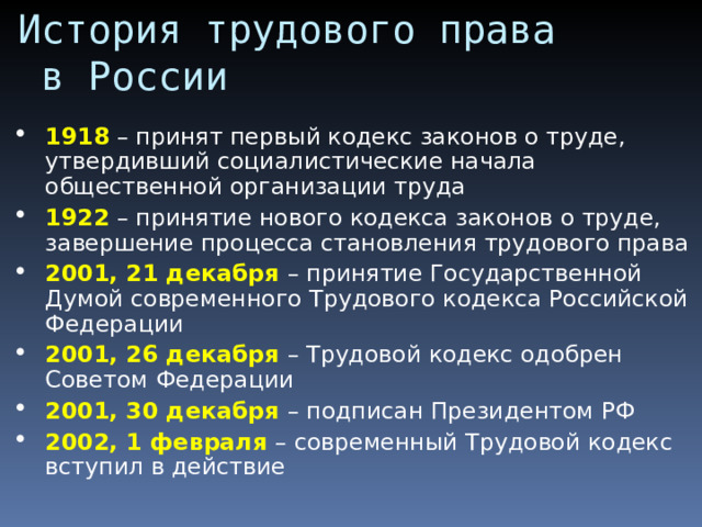 История трудового права  в России 1918 – принят первый кодекс законов о труде, утвердивший социалистические начала общественной организации труда 1922 – принятие нового кодекса законов о труде, завершение процесса становления трудового права 2001, 21 декабря – принятие Государственной Думой современного Трудового кодекса Российской Федерации 2001, 26 декабря – Трудовой кодекс одобрен Советом Федерации 2001, 30 декабря – подписан Президентом РФ 2002, 1 февраля – современный Трудовой кодекс вступил в действие  