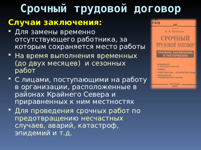 Срочный трудовой договор Случаи заключения: Для замены временно отсутствующего работника, за которым сохраняется место работы На время выполнения временных (до двух месяцев) и сезонных работ С лицами, поступающими на работу в организации, расположенные в районах Крайнего Севера и приравненных к ним местностях Для проведения срочных работ по предотвращению несчастных случаев, аварий, катастроф, эпидемий и т.д. 