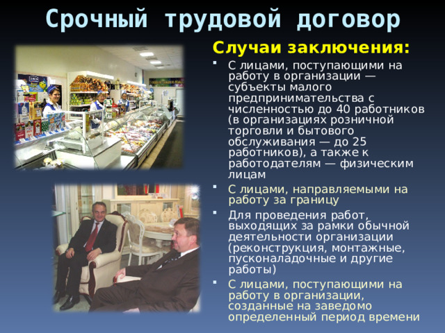 Срочный трудовой договор Случаи заключения: С лицами, поступающими на работу в организации — субъекты малого предпринимательства с численностью до 40 работников (в организациях розничной торговли и бытового обслуживания — до 25 работников), а также к работодателям — физическим лицам С лицами, направляемыми на работу за границу Для проведения работ, выходящих за рамки обычной деятельности организации (реконструкция, монтажные, пусконаладочные и другие работы) С лицами, поступающими на работу в организации, созданные на заведомо определенный период времени 
