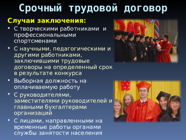 Срочный трудовой договор Случаи заключения: С творческими работниками и профессиональными спортсменами С научными, педагогическими и другими работниками, заключившими трудовые договоры на определенный срок в результате конкурса Выборная должность на оплачиваемую работу С руководителями, заместителями руководителей и главными бухгалтерами организаций С лицами, направленными на временные работы органами службы занятости населения 