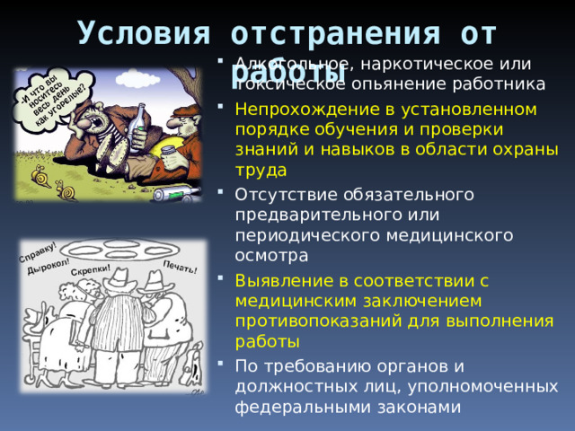 Условия отстранения от работы Алкогольное, наркотическое или токсическое опьянение работника Непрохождение в установленном порядке обучения и проверки знаний и навыков в области охраны труда Отсутствие обязательного предварительного или периодического медицинского осмотра Выявление в соответствии с медицинским заключением противопоказаний для выполнения работы По требованию органов и должностных лиц, уполномоченных федеральными законами 