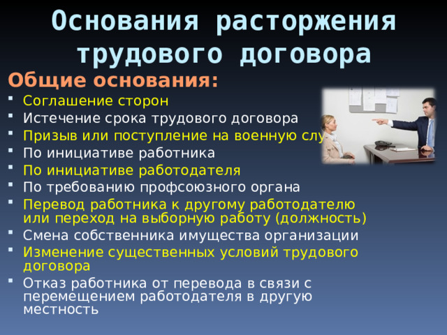 Основания расторжения трудового договора Общие основания: Соглашение сторон Истечение срока трудового договора Призыв или поступление на военную службу По инициативе работника По инициативе работодателя По требованию профсоюзного органа Перевод работника к другому работодателю или переход на выборную работу (должность) Смена собственника имущества организации Изменение существенных условий трудового договора Отказ работника от перевода в связи с перемещением работодателя в другую местность 