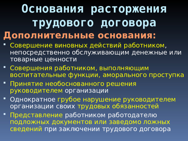 Основания расторжения трудового договора Дополнительные основания: Совершение виновных действий работником , непосредственно обслуживающим денежные или товарные ценности Совершения работником, выполняющим воспитательные функции, аморального проступка Принятие необоснованного решения руководителем организации Однократное грубое нарушение руководителем организации своих трудовых обязанностей Представление работником работодателю подложных документов или заведомо ложных сведений при заключении трудового договора 