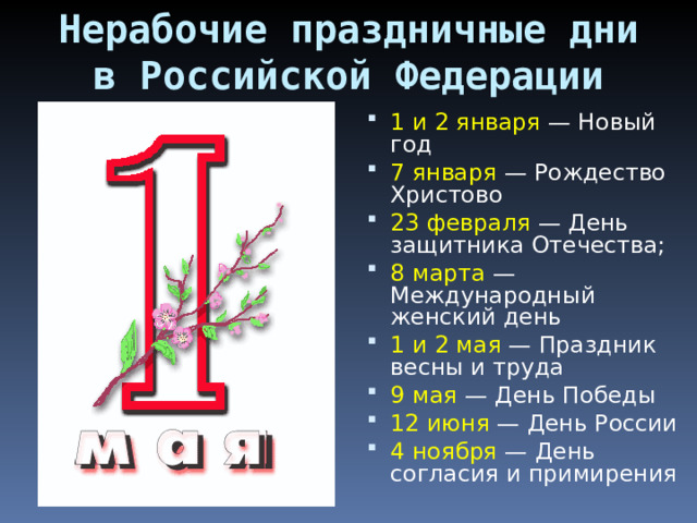 Нерабочие праздничные дни в Российской Федерации 1 и 2 января  — Новый год 7 января  — Рождество Христово 23 февраля  — День защитника Отечества; 8 марта  — Международный женский день 1 и 2 мая  — Праздник весны и труда 9 мая  — День Победы 12 июня  — День России 4 ноября  — День согласия и примирения 