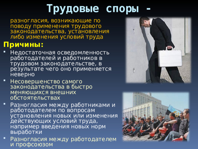 Трудовые споры -  разногласия, возникающие по поводу применения трудового законодательства, установления либо изменения условий труда Причины: Недостаточная осведомленность работодателей и работников в трудовом законодательстве, в результате чего оно применяется неверно Несовершенство самого законодательства в быстро меняющихся внешних обстоятельствах Разногласия между работниками и работодателем по вопросам установления новых или изменения действующих условий труда, например введения новых норм выработки Разногласия между работодателем и профсоюзом 
