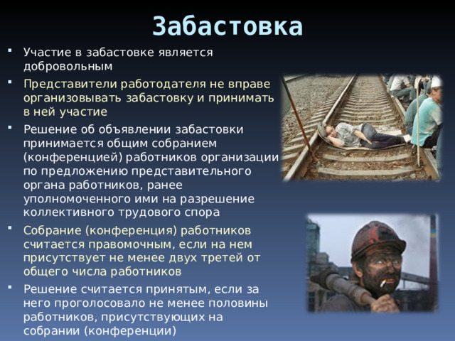 Забастовка Участие в забастовке является добровольным Представители работодателя не вправе организовывать забастовку и принимать в ней участие Решение об объявлении забастовки принимается общим собранием (конференцией) работников организации по предложению представительного органа работников, ранее уполномоченного ими на разрешение коллективного трудового спора Собрание (конференция) работников считается правомочным, если на нем присутствует не менее двух третей от общего числа работников Решение считается принятым, если за него проголосовало не менее половины работников, присутствующих на собрании (конференции) 