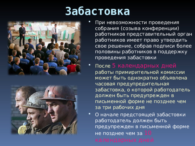 Забастовка При невозможности проведения собрания (созыва конференции) работников представительный орган работников имеет право утвердить свое решение, собрав подписи более половины работников в поддержку проведения забастовки После 5 календарных дней работы примирительной комиссии может быть однократно объявлена часовая предупредительная забастовка, о которой работодатель должен быть предупрежден в письменной форме не позднее чем за три рабочих дня О начале предстоящей забастовки работодатель должен быть предупрежден в письменной форме не позднее чем за 10 календарных дней 