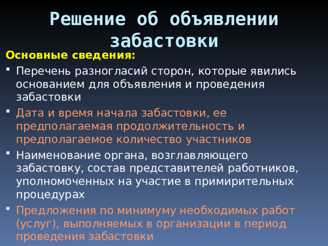 Решение об объявлении забастовки Основные сведения: Перечень разногласий сторон, которые явились основанием для объявления и проведения забастовки Дата и время начала забастовки, ее предполагаемая продолжительность и предполагаемое количество участников Наименование органа, возглавляющего забастовку, состав представителей работников, уполномоченных на участие в примирительных процедурах Предложения по минимуму необходимых работ (услуг), выполняемых в организации в период проведения забастовки 