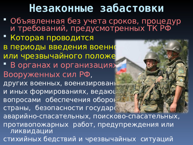 Незаконные забастовки Объявленная без учета сроков, процедур и требований, предусмотренных ТК РФ Которая проводится в периоды введения военного или чрезвычайного положения В органах и организациях Вооруженных сил РФ , других военных, военизированных и иных формированиях, ведающих вопросами обеспечения обороны страны, безопасности государства, аварийно-спасательных, поисково-спасательных, противопожарных работ, предупреждения или ликвидации стихийных бедствий и чрезвычайных ситуаций 