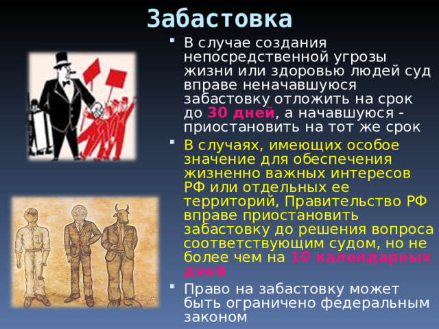 Забастовка В случае создания непосредственной угрозы жизни или здоровью людей суд вправе неначавшуюся забастовку отложить на срок до 30 дней , а начавшуюся - приостановить на тот же срок В случаях, имеющих особое значение для обеспечения жизненно важных интересов РФ или отдельных ее территорий, Правительство РФ вправе приостановить забастовку до решения вопроса соответствующим судом, но не более чем на 10 календарных дней Право на забастовку может быть ограничено федеральным законом     