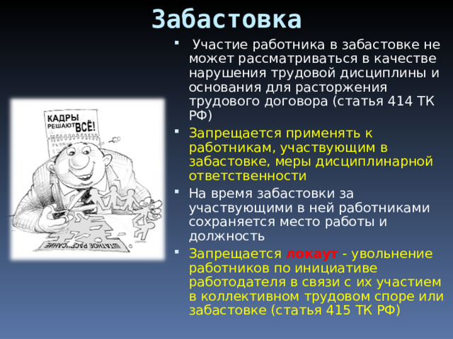 Забастовка   Участие работника в забастовке не может рассматриваться в качестве нарушения трудовой дисциплины и основания для расторжения трудового договора (статья 414 ТК РФ) Запрещается применять к работникам, участвующим в забастовке, меры дисциплинарной ответственности На время забастовки за участвующими в ней работниками сохраняется место работы и должность Запрещается  локаут  - увольнение работников по инициативе работодателя в связи с их участием в коллективном трудовом споре или забастовке (статья 415 ТК РФ)   