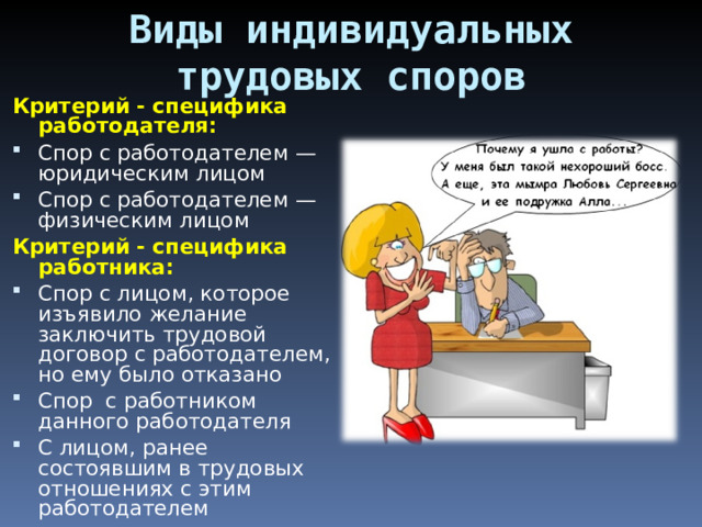 Виды индивидуальных трудовых споров Критерий - специфика работодателя: Спор с работодателем — юридическим лицом Спор с работодателем — физическим лицом Критерий - специфика работника:  Спор с лицом, которое изъявило желание заключить трудовой договор с работодателем, но ему было отказано Спор с работником данного работодателя С лицом, ранее состоявшим в трудовых отношениях с этим работодателем 