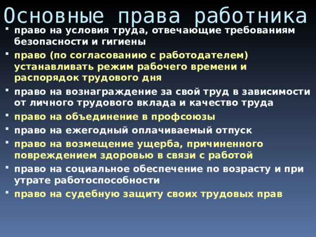 Основные права работника право на условия труда, отвечающие требованиям безопасности и гигиены право (по согласованию с работодателем) устанавливать режим рабочего времени и распорядок трудового дня право на вознаграждение за свой труд в зависимости от личного трудового вклада и качество труда право на объединение в профсоюзы право на ежегодный оплачиваемый отпуск право на возмещение ущерба, причиненного повреждением здоровью в связи с работой право на социальное обеспечение по возрасту и при утрате работоспособности право на судебную защиту своих трудовых прав  