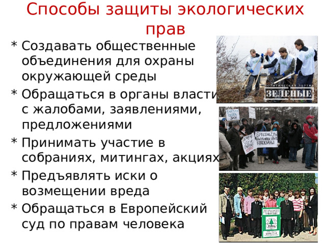 Способы защиты экологических прав * Создавать общественные объединения для охраны окружающей среды * Обращаться в органы власти с жалобами, заявлениями, предложениями * Принимать участие в собраниях, митингах, акциях * Предъявлять иски о возмещении вреда * Обращаться в Европейский суд по правам человека 