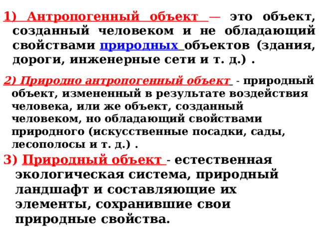1) Антропогенный объект — это объект, созданный человеком и не обладающий свойствами  природных  объектов (здания, дороги, инженерные сети и т. д.) .   2) Природно   антропогенный объект   - природный объект, измененный в результате воздействия человека, или же объект, созданный человеком, но обладающий свойствами природного (искусственные посадки, сады, лесополосы и т. д.) . 3) Природный объект - естественная экологическая система, природный ландшафт и составляющие их элементы, сохранившие свои природные свойства. 