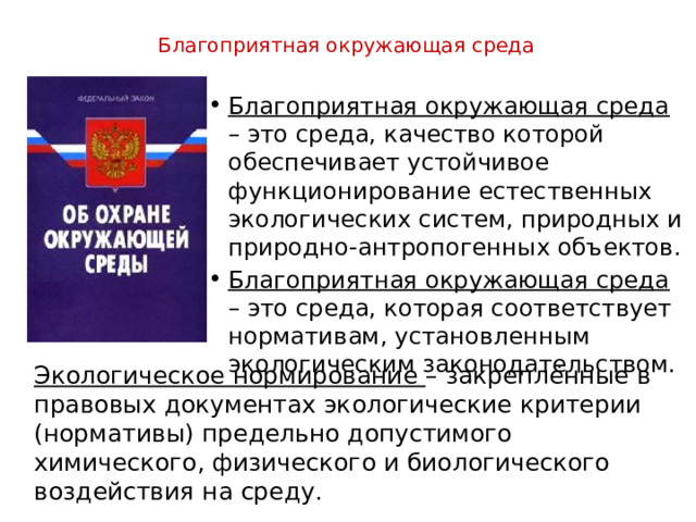  Благоприятная окружающая среда    Благоприятная окружающая среда – это среда, качество которой обеспечивает устойчивое функционирование естественных экологических систем, природных и природно-антропогенных объектов. Благоприятная окружающая среда – это среда, которая соответствует нормативам, установленным экологическим законодательством. Экологическое нормирование – закреплённые в правовых документах экологические критерии (нормативы) предельно допустимого химического, физического и биологического воздействия на среду. 