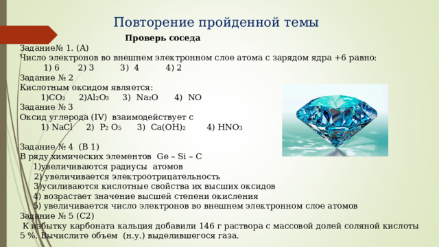 Повторение пройденной темы  Проверь соседа Задание№ 1. (А) Число электронов во внешнем электронном слое атома с зарядом ядра +6 равно:  1) 6 2) 3 3) 4 4) 2 Задание № 2 Кислотным оксидом является:  1) CO 2 2) Al 2 O 3    3) Na 2 O 4) NO Задание № 3 Оксид углерода (IV) взаимодействует с  1) NaCl 2) P 2 O 5 3) Ca(OH) 2 4) HNO 3   Задание № 4 (В 1) В ряду химических элементов Ge – Si – C  1)увеличиваются радиусы атомов  2) увеличивается электроотрицательность  3)усиливаются кислотные свойства их высших оксидов  4) возрастает значение высшей степени окисления  5) увеличивается число электронов во внешнем электронном слое атомов Задание № 5 (С2)  К избытку карбоната кальция добавили 146 г раствора с массовой долей соляной кислоты 5 %. Вычислите объем (н.у.) выделившегося газа. 