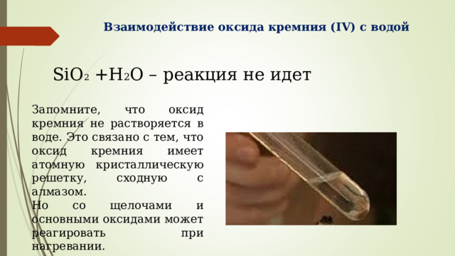 Взаимодействие оксида кремния ( IV ) с водой SiO 2 +H 2 O – реакция не идет Запомните, что оксид кремния не растворяется в воде. Это связано с тем, что оксид кремния имеет атомную кристаллическую решетку, сходную с алмазом. Но со щелочами и основными оксидами может реагировать при нагревании. 