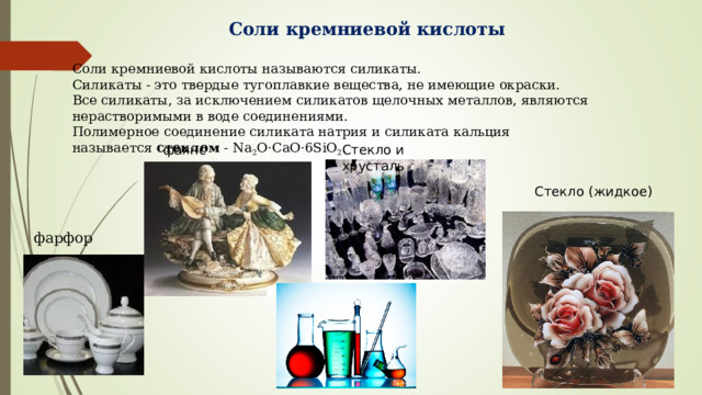 Соли кремниевой кислоты Соли кремниевой кислоты называются силикаты. Силикаты - это твердые тугоплавкие вещества, не имеющие окраски. Все силикаты, за исключением силикатов щелочных металлов, являются нерастворимыми в воде соединениями. Полимерное соединение силиката натрия и силиката кальция называется  стеклом  - Na 2 O·CaO·6SiO 2 . фаянс Стекло и хрусталь Стекло (жидкое) фарфор 
