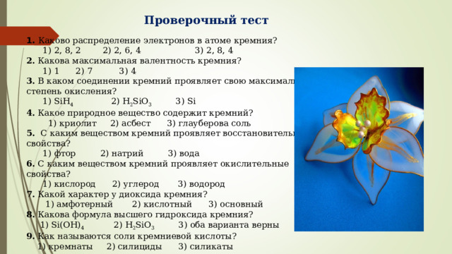 Проверочный тест 1.   Каково распределение электронов в атоме кремния?  1) 2, 8, 2 2) 2, 6, 4 3) 2, 8, 4 2.  Какова максимальная валентность кремния?  1) 1 2) 7 3) 4 3.  В каком соединении кремний проявляет свою максимальную степень окисления?  1) SiH 4 2) H 2 SiO 3 3) Si 4.  Какое природное вещество содержит кремний?  1) криолит 2) асбест 3) глауберова соль 5.   С каким веществом кремний проявляет восстановительные свойства?  1) фтор 2) натрий 3) вода 6.  С каким веществом кремний проявляет окислительные свойства?  1) кислород 2) углерод 3) водород 7.  Какой характер у диоксида кремния?  1) амфотерный 2) кислотный 3) основный 8.  Какова формула высшего гидроксида кремния?  1) Si(OH) 4 2) H 2 SiO 3 3) оба варианта верны 9.  Как называются соли кремниевой кислоты?  1) кремнаты 2) силициды 3) силикаты 