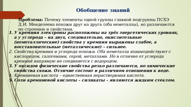 Обобщение знаний Проблема: Почему элементы одной группы главной подгруппы ПСХЭ Д.И. Менделеева похожи друг на друга (оба неметаллы), но различаются по строению и свойствам. У кремния электроны расположены на трёх энергетических уровнях, а у углерода – на двух, следовательно, окислительные (неметаллические) свойства у кремния выражены слабее, а восстановительные (металлические) – сильнее. Свойства кремния и углерода похожи. Оба неметалла взаимодействуют с кислородом, галогенами, серой, металлами. Но в отличие от углерода кремний напрямую не соединяется с водородом. У оксидов физические свойства резко различаются, но химические свойства схожи. Отличие состоит в различном отношении к воде. Кремниевая кислота – единственная нерастворимая кислота. Соли кремниевой кислоты – силикаты – являются жидким стеклом.  