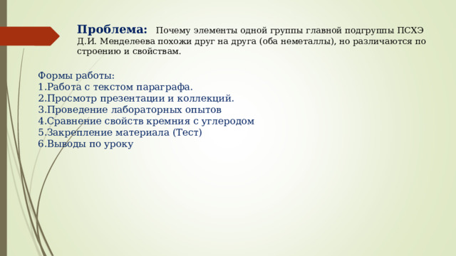 Проблема: Почему элементы одной группы главной подгруппы ПСХЭ Д.И. Менделеева похожи друг на друга (оба неметаллы), но различаются по строению и свойствам. Формы работы: Работа с текстом параграфа. Просмотр презентации и коллекций. Проведение лабораторных опытов Сравнение свойств кремния с углеродом Закрепление материала (Тест) Выводы по уроку 