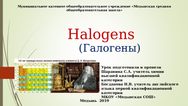 Муниципальное казенное общеобразовательное учреждение «Медынская средняя общеобразовательная школа»  Halogens  ( Галогены ) Урок подготовили и провели Шаравина С.А. учитель химии высшей квалификационной категории Богданова Н.В. учитель английского языка первой квалификационной категории МКОУ «Медынская СОШ»  Медынь 2019 