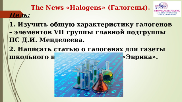 The News «Halogens» (Галогены). Цель:  1. Изучить общую характеристику галогенов – элементов VII группы главной подгруппы ПС Д.И. Менделеева. 2. Написать статью о галогенах для газеты школьного научного общества «Эврика». 