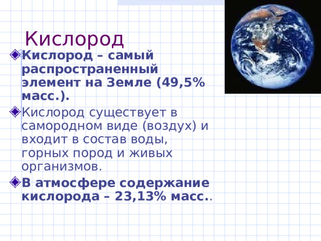 Кислород Кислород – самый распространенный элемент на Земле (49,5% масс.). Кислород существует в самородном виде (воздух) и входит в состав воды, горных пород и живых организмов. В атмосфере содержание кислорода – 23,13% масс. . 
