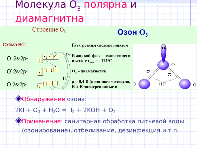 Молекула O 3  полярна и диамагнитна Обнаружение озона: 2KI + O 3 + H 2 O =  I 2 + 2KOH + O 2 Применение: санитарная обработка питьевой воды (озонирование), отбеливание, дезинфекция и т.п. 