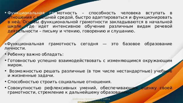 Функциональная гра мотность  – способность человека вступать в отношения с внешней средой, быстро адаптироваться и функционировать в ней. Основы функциональной грамотности закладываются в начальной школе, где идет интенсивное обучение различным видам речевой деятельности – письму и чтению, говорению и слушанию . «Функциональная грамотность сегодня — это базовое образование личности. Ребенку важно обладать: Готовностью успешно взаимодействовать с изменяющимся окружающим миром.  Возможностью решать различные (в том числе нестандартные) учебные и жизненные задачи. Способностью строить социальные отношения. Совокупностью рефлексивных умений, обеспечивающих оценку своей грамотности, стремление к дальнейшему образованию». Шаблоны презентаций с сайта  presentation-creation.ru 