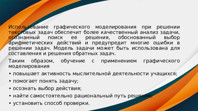 Использование графического моделирования при решении текстовых задач обеспечит более качественный анализ задачи, осознанный поиск ее решения, обоснованный выбор арифметических действий и предупредит многие ошибки в решении задач. Модель задачи может быть использована для составления и решения обратных задач. Таким образом, обучение с применением графического моделирования • повышает активность мыслительной деятельности учащихся; • помогает понять задачу; • осознать выбор действия; • найти самостоятельно рациональный путь решения; • установить способ проверки. 