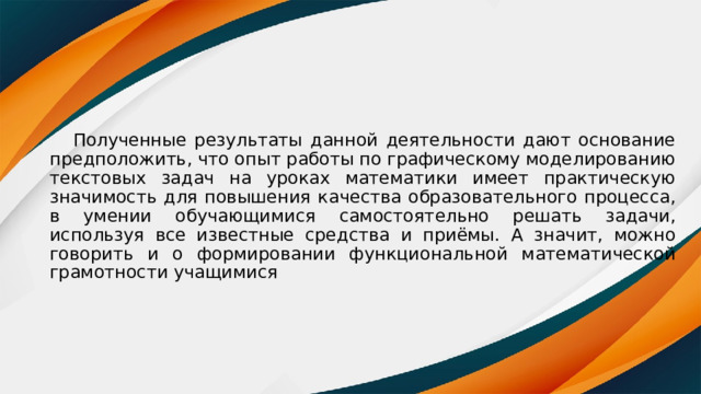  Полученные результаты данной деятельности дают основание предположить, что опыт работы по графическому моделированию текстовых задач на уроках математики имеет практическую значимость для повышения качества образовательного процесса, в умении обучающимися самостоятельно решать задачи, используя все известные средства и приёмы. А значит, можно говорить и о формировании функциональной математической грамотности учащимися 
