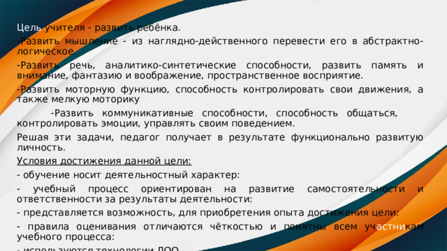 Цель учителя - развить ребёнка. -Развить мышление - из наглядно-действенного перевести его в абстрактно-логическое. -Развить речь, аналитико-синтетические способности, развить память и внимание, фантазию и воображение, пространственное восприятие. -Развить моторную функцию, способность контролировать свои движения, а также мелкую моторику  -Развить коммуникативные способности, способность общаться, контролировать эмоции, управлять своим поведением. Решая эти задачи, педагог получает в результате функционально развитую личность. Условия достижения данной цели: - обучение носит деятельностный характер: - учебный процесс ориентирован на развитие самостоятельности и ответственности за результаты деятельности: - представляется возможность, для приобретения опыта достижения цели: - правила оценивания отличаются чёткостью и понятны всем уч астни кам учебного процесса: - используются технологии ЛОО 