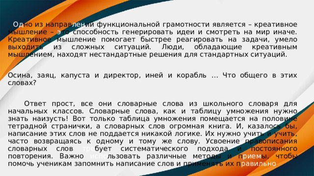  Од но из направ лен ий функциональной грамотности является – креативное мышление – э то способность генерировать идеи и смотреть на мир иначе. Креативное мышление помогает быстрее реагировать на задачи, умело выходить из сложных ситуаций. Люди, обладающие креативным мышлением, находят нестандартные решения для стандартных ситуаций. Осина, заяц, капуста и директор, иней и корабль … Что общего в этих словах?  Ответ прост, все они словарные слова из школьного словаря для начальных классов. Словарные слова, как и таблицу умножения нужно знать наизусть! Вот только таблица умножения помещается на половине тетрадной странички, а словарных слов огромная книга. И, казалось бы, написание этих слов не поддается никакой логике. Их нужно учить и учить, часто возвращаясь к одному и тому же слову. Усвоение правописания словарных слов тре бует систематического подхода и постоянного повторения. Важно испо льзовать различные методы и п рием ы, чтобы помочь ученикам запомнить написание слов и применять их п равильно . 