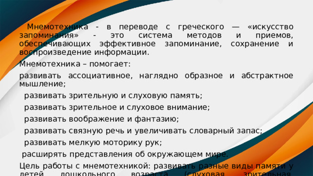  Мнемотехника - в переводе с греческого — «искусство запоминания» - это система методов и приемов, обеспечивающих эффективное запоминание, сохранение и воспроизведение информации. Мнемотехника – помогает: развивать ассоциативное, наглядно образное и абстрактное мышление;  развивать зрительную и слуховую память;  развивать зрительное и слуховое внимание;  развивать воображение и фантазию;  развивать связную речь и увеличивать словарный запас;  развивать мелкую моторику рук;  расширять представления об окружающем мире. Цель работы с мнемотехникой: развивать разные виды памяти у детей дошкольного возраста (слуховая, зрительная, ассоциативная, фотографическая). 