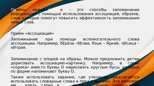 Пр иёмы мнемот ехник и – это способы запоминания информации с помощью использования ассоциаций, образов, слов, которые помогут повысить эффективность запоминания новых слов. Приём «Ассоциаций» Запоминание при помощи вспомогательного слова ассоциации. Например, бЕрёза –бЕлая, Язык – Яркий, лИсица – хИтрая. Запоминание с опорой на образы. Можно предложить детям дорисовать ассоциацию-картинку. Например, в слове «сорока» вместо буквы О нарисовать круглые бусы, которые по форме напоминают букву О. Также использовать задания, где ученикам предлагается использовать словарные слова в предложениях. Это поможет им ув идеть слово в конт ексте и лучше усвоить его правильное написание. 