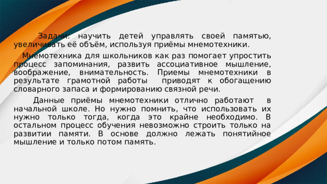  Задачи: научить детей управлять своей памятью, увеличивать её объём, используя приёмы мнемотехники.  Мнемотехника для школьников как раз помогает упростить процесс запоминания, развить ассоциативное мышление, воображение, внимательность. Приемы мнемотехники в результате грамотной работы приводят к обогащению словарного запаса и формированию связной речи.  Данные приёмы мнемотехники отлично работают в начальной школе. Но нужно помнить, что использовать их нужно только тогда, когда это крайне необходимо. В остальном процесс обучения невозможно строить только на развитии памяти. В основе должно лежать понятийное мышление и только потом память. 
